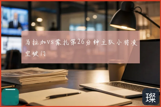 马拉加vs蒙扎第26分钟主队小将凌空破门